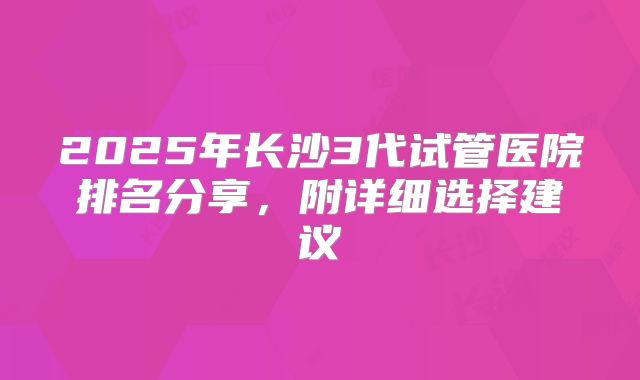 2025年长沙3代试管医院排名分享，附详细选择建议