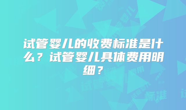 试管婴儿的收费标准是什么？试管婴儿具体费用明细？