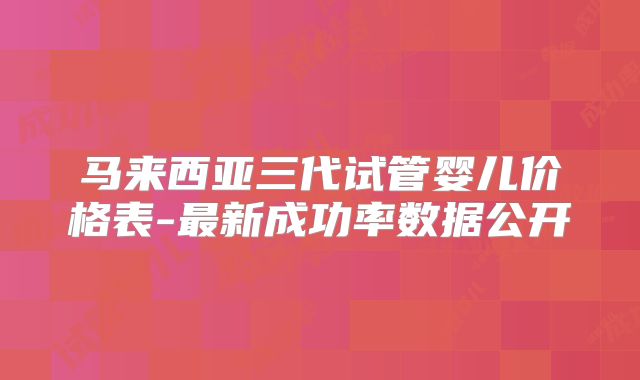 马来西亚三代试管婴儿价格表-最新成功率数据公开