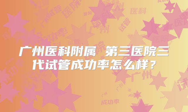 广州医科附属 第三医院三代试管成功率怎么样?