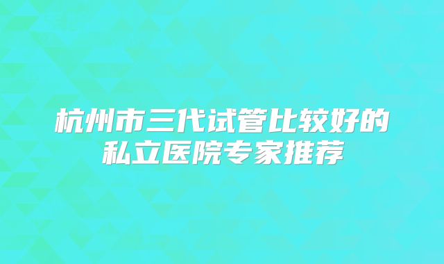 杭州市三代试管比较好的私立医院专家推荐