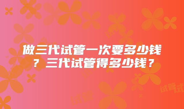 做三代试管一次要多少钱?三代试管得多少钱?