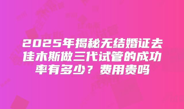 2025年揭秘无结婚证去佳木斯做三代试管的成功率有多少?费用贵吗