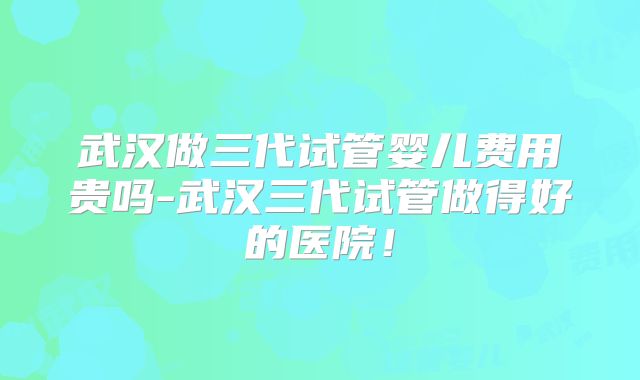 武汉做三代试管婴儿费用贵吗-武汉三代试管做得好的医院！
