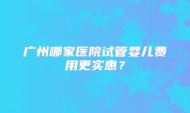 广州哪家医院试管婴儿费用更实惠?