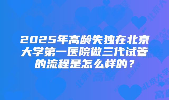 2025年高龄失独在北京大学第一医院做三代试管的流程是怎么样的？