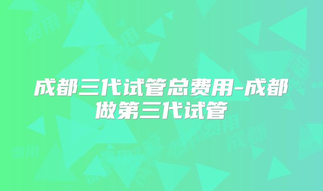 成都三代试管总费用-成都做第三代试管