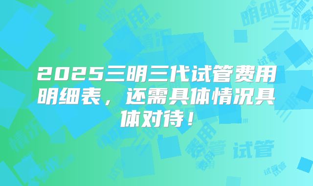 2025三明三代试管费用明细表，还需具体情况具体对待！