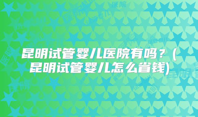 昆明试管婴儿医院有吗？(昆明试管婴儿怎么省钱)