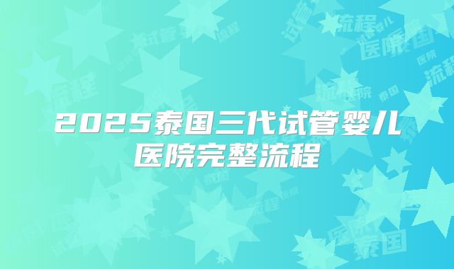 2025泰国三代试管婴儿医院完整流程