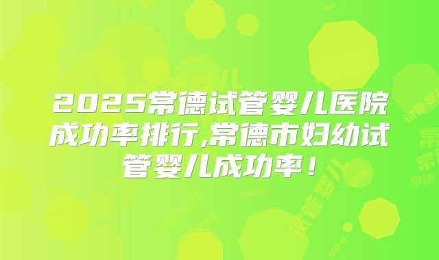 2025常德试管婴儿医院成功率排行,常德市妇幼试管婴儿成功率！