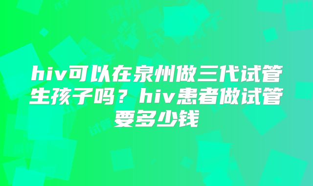 hiv可以在泉州做三代试管生孩子吗？hiv患者做试管要多少钱