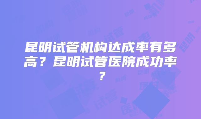 昆明试管机构达成率有多高？昆明试管医院成功率？