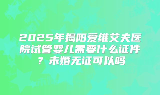 2025年揭阳爱维艾夫医院试管婴儿需要什么证件？未婚无证可以吗