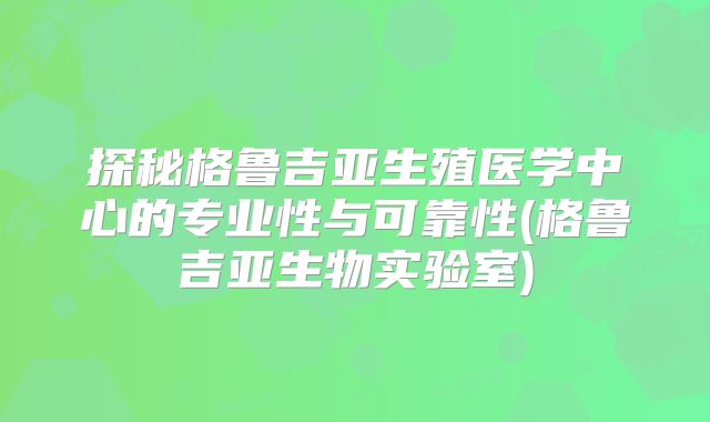 探秘格鲁吉亚生殖医学中心的专业性与可靠性(格鲁吉亚生物实验室)