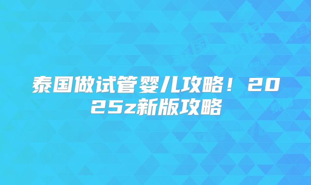 泰国做试管婴儿攻略！2025z新版攻略