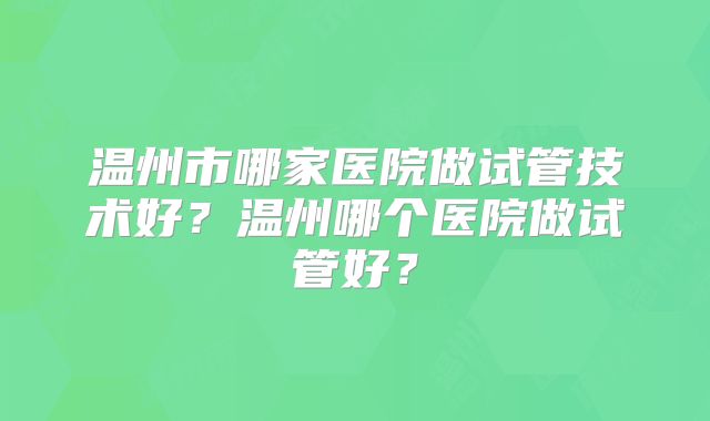 温州市哪家医院做试管技术好？温州哪个医院做试管好？