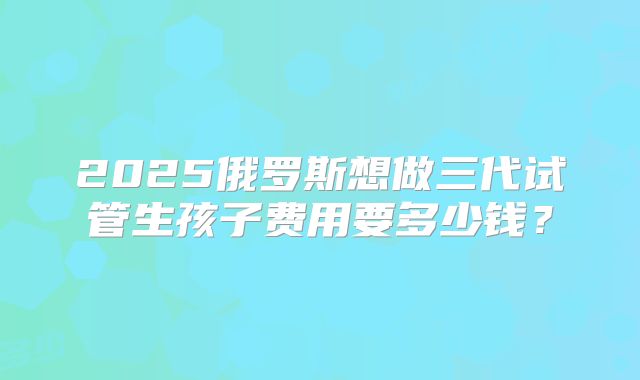 2025俄罗斯想做三代试管生孩子费用要多少钱？