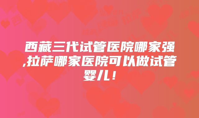 西藏三代试管医院哪家强,拉萨哪家医院可以做试管婴儿！