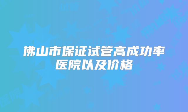 佛山市保证试管高成功率医院以及价格
