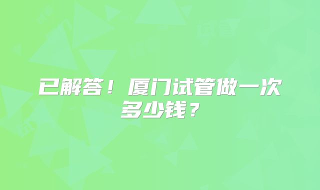已解答!厦门试管做一次多少钱?