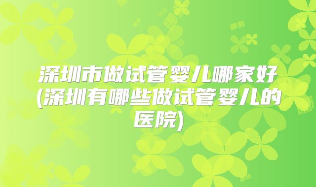 深圳市做试管婴儿哪家好(深圳有哪些做试管婴儿的医院)