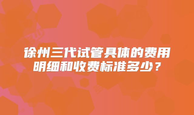徐州三代试管具体的费用明细和收费标准多少?