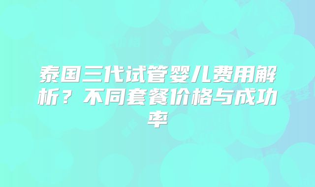 泰国三代试管婴儿费用解析?不同套餐价格与成功率