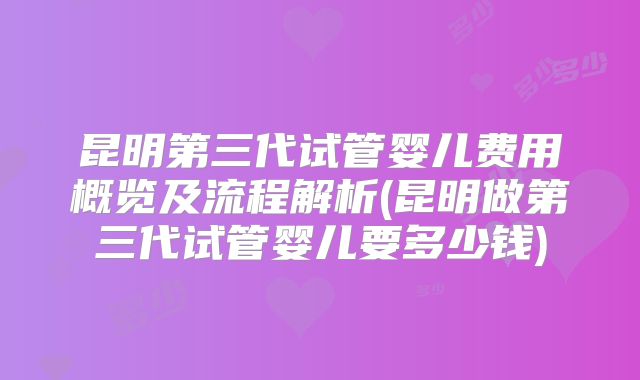 昆明第三代试管婴儿费用概览及流程解析(昆明做第三代试管婴儿要多少钱)
