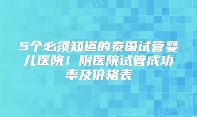 5个必须知道的泰国试管婴儿医院！附医院试管成功率及价格表