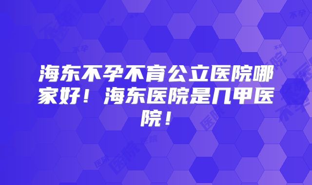 海东不孕不育公立医院哪家好！海东医院是几甲医院！