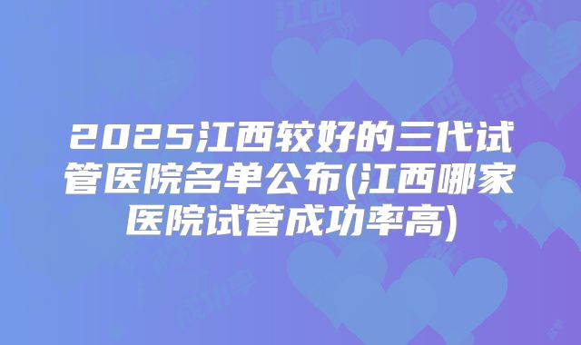 2025江西较好的三代试管医院名单公布(江西哪家医院试管成功率高)