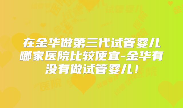 在金华做第三代试管婴儿哪家医院比较便宜-金华有没有做试管婴儿！