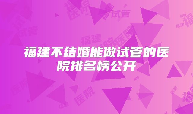 福建不结婚能做试管的医院排名榜公开