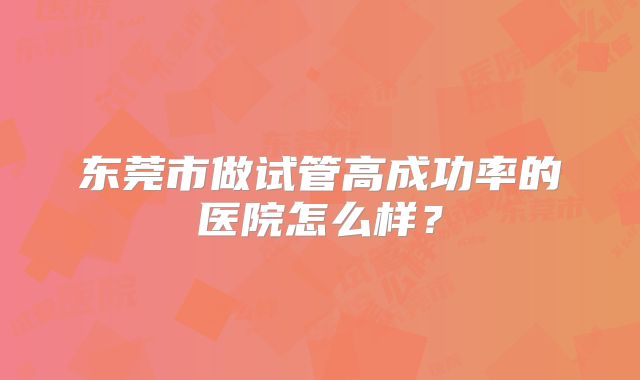 东莞市做试管高成功率的医院怎么样?