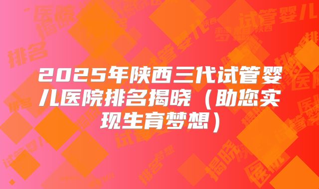 2025年陕西三代试管婴儿医院排名揭晓（助您实现生育梦想）