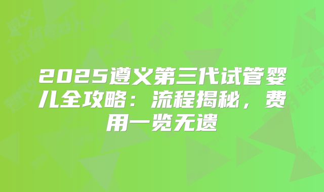 2025遵义第三代试管婴儿全攻略：流程揭秘，费用一览无遗