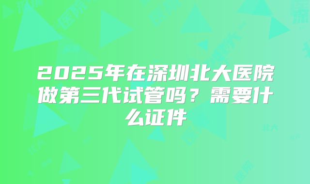 2025年在深圳北大医院做第三代试管吗?需要什么证件