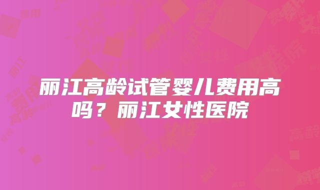 丽江高龄试管婴儿费用高吗？丽江女性医院