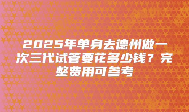 2025年单身去德州做一次三代试管要花多少钱？完整费用可参考