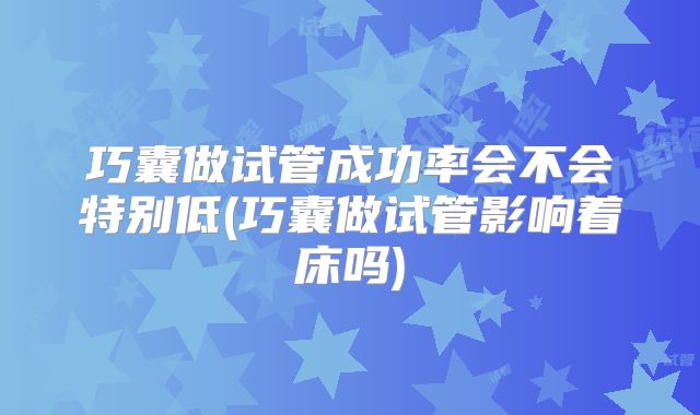 巧囊做试管成功率会不会特别低(巧囊做试管影响着床吗)
