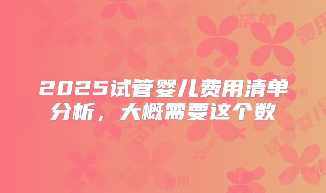 2025试管婴儿费用清单分析，大概需要这个数