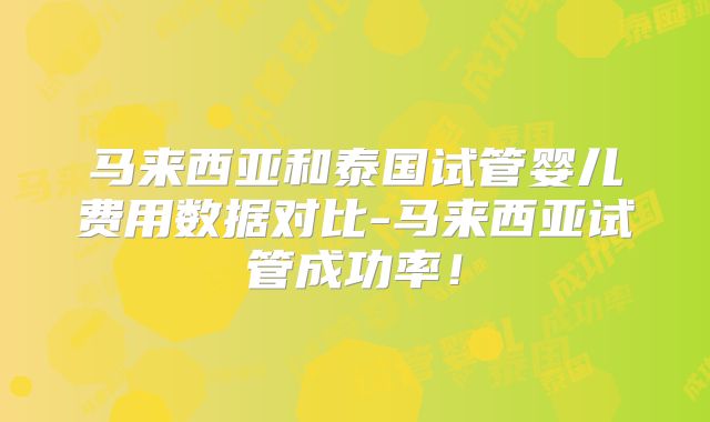 马来西亚和泰国试管婴儿费用数据对比-马来西亚试管成功率！