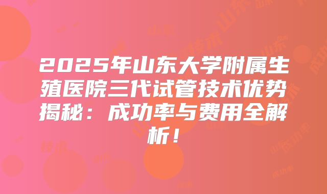 2025年山东大学附属生殖医院三代试管技术优势揭秘：成功率与费用全解析！