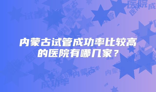 内蒙古试管成功率比较高的医院有哪几家？