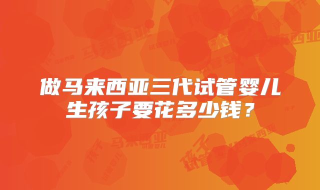 做马来西亚三代试管婴儿生孩子要花多少钱？