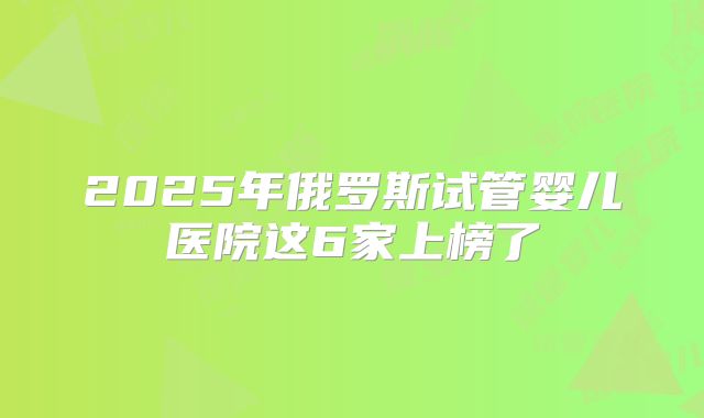 2025年俄罗斯试管婴儿医院这6家上榜了