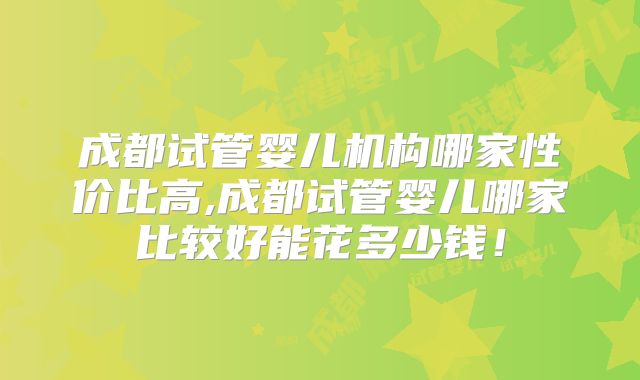 成都试管婴儿机构哪家性价比高,成都试管婴儿哪家比较好能花多少钱！