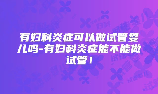 有妇科炎症可以做试管婴儿吗-有妇科炎症能不能做试管！