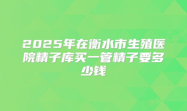 2025年在衡水市生殖医院精子库买一管精子要多少钱